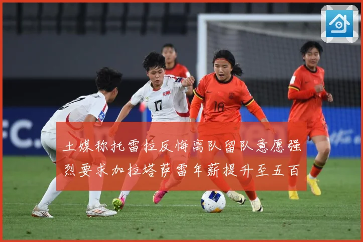 土媒称托雷拉反悔离队留队意愿强烈要求加拉塔萨雷年薪提升至五百战术观察：最新赛事动态与深度分析