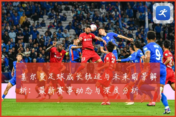 基尔曼足球成长轨迹与未来前景解析：最新赛事动态与深度分析