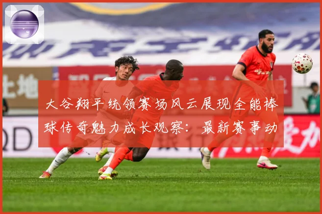 大谷翔平统领赛场风云展现全能棒球传奇魅力成长观察：最新赛事动态与深度分析