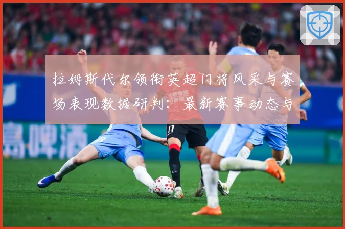 拉姆斯代尔领衔英超门将风采与赛场表现数据研判：最新赛事动态与深度分析