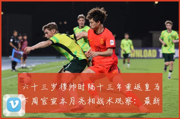 六十三岁穆帅时隔十三年重返皇马下周官宣本月亮相战术观察：最新赛事动态与深度分析