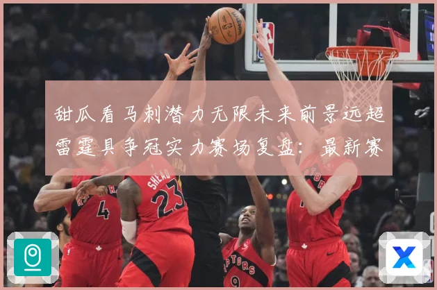 甜瓜看马刺潜力无限未来前景远超雷霆具争冠实力赛场复盘：最新赛事动态与深度分析