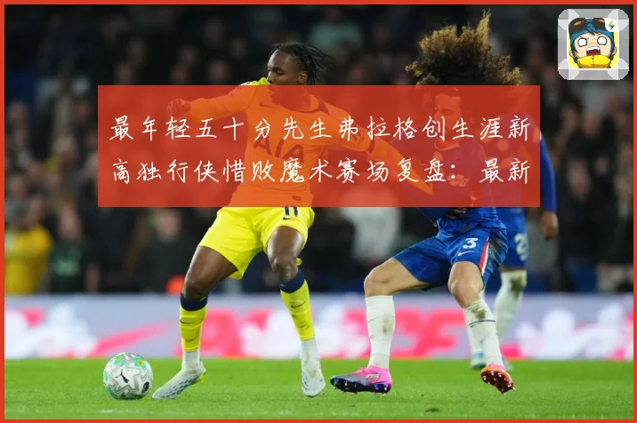 最年轻五十分先生弗拉格创生涯新高独行侠惜败魔术赛场复盘：最新赛事动态与深度分析
