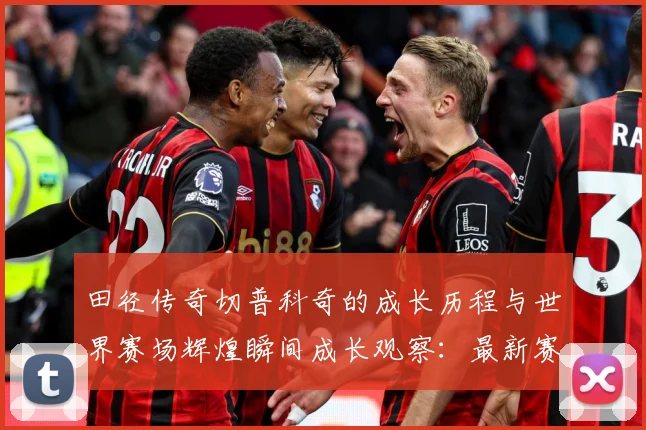 田径传奇切普科奇的成长历程与世界赛场辉煌瞬间成长观察：最新赛事动态与深度分析