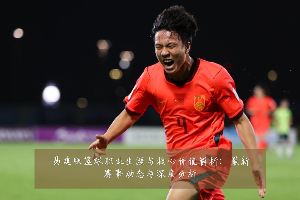 易建联篮球职业生涯与核心价值解析:最新赛事动态与深度分析