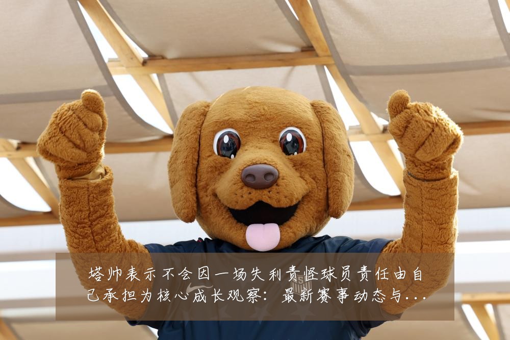 塔帅表示不会因一场失利责怪球员责任由自己承担为核心成长观察:最新赛事动态与深度分析