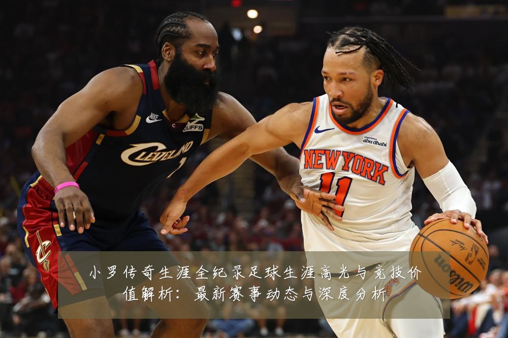 小罗传奇生涯全纪录足球生涯高光与竞技价值解析：最新赛事动态与深度分析