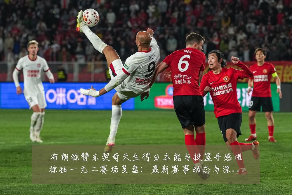 布朗称赞东契奇天生得分本能与投篮手感堪称独一无二赛场复盘：最新赛事动态与深度分析
