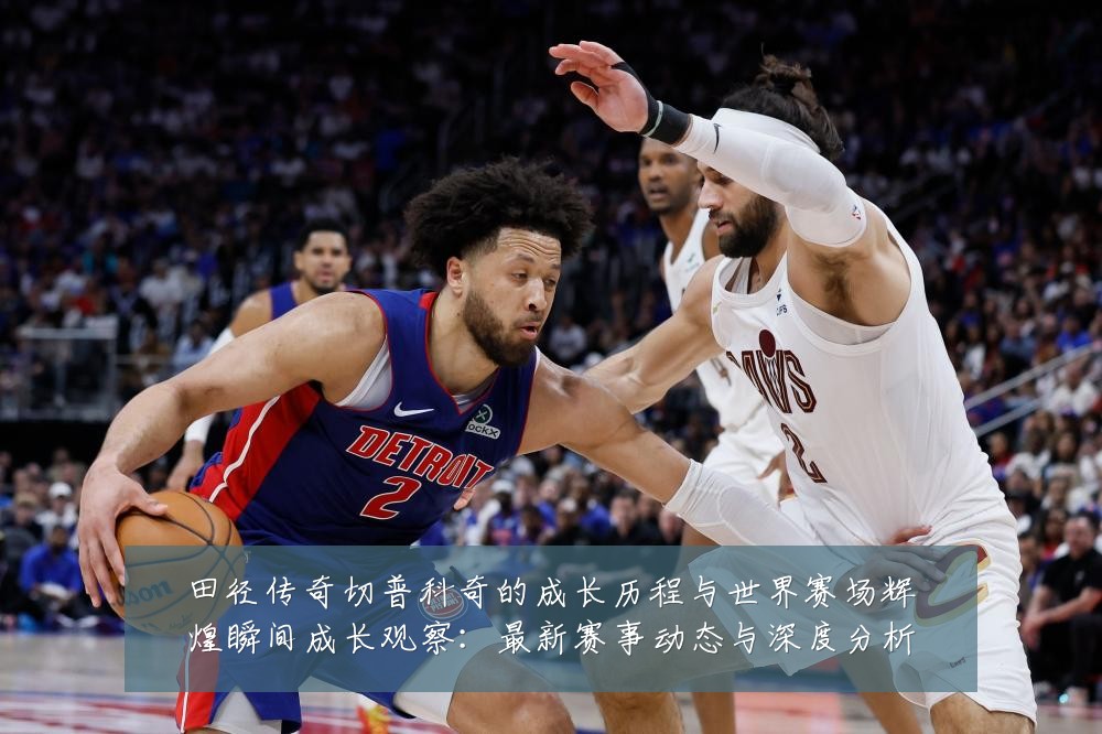 田径传奇切普科奇的成长历程与世界赛场辉煌瞬间成长观察：最新赛事动态与深度分析